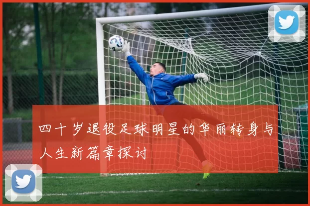 四十岁退役足球明星的华丽转身与人生新篇章探讨