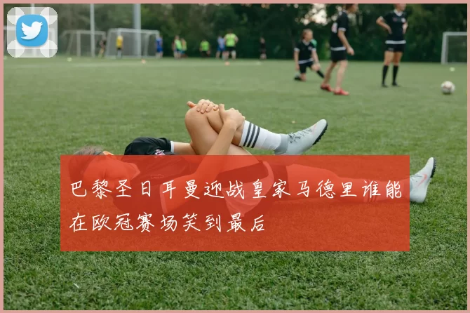 巴黎圣日耳曼迎战皇家马德里谁能在欧冠赛场笑到最后