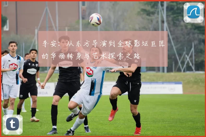 李安：从东方导演到全球影坛巨匠的华丽转身与艺术探索之路