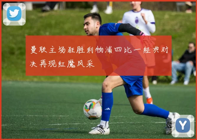 曼联主场狂胜利物浦四比一经典对决再现红魔风采