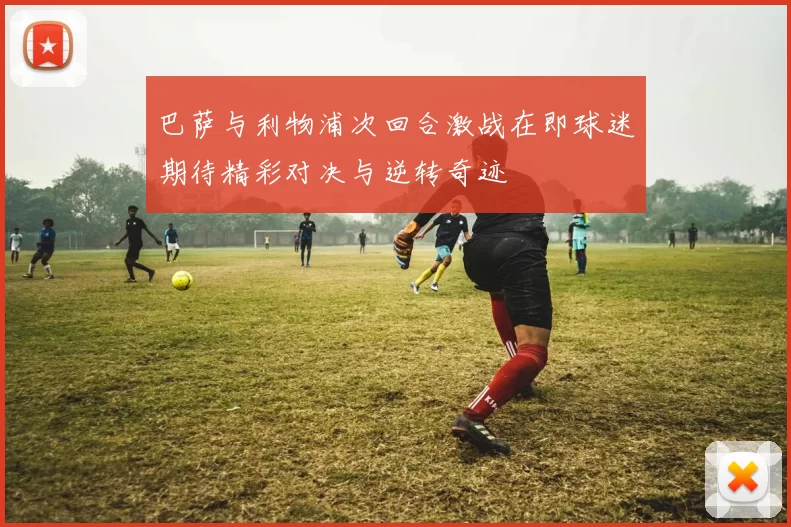 巴萨与利物浦次回合激战在即球迷期待精彩对决与逆转奇迹