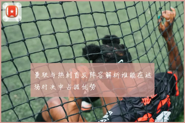 曼联与热刺首发阵容解析谁能在这场对决中占据优势