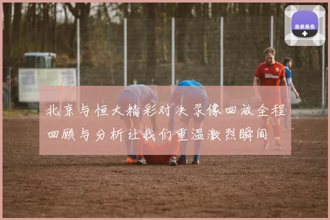 北京与恒大精彩对决录像回放全程回顾与分析让我们重温激烈瞬间