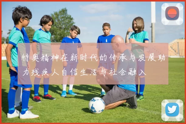 特奥精神在新时代的传承与发展助力残疾人自信生活与社会融入