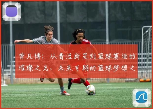 曾凡博：从青涩新星到篮球赛场的璀璨之光，未来可期的篮球梦想之路